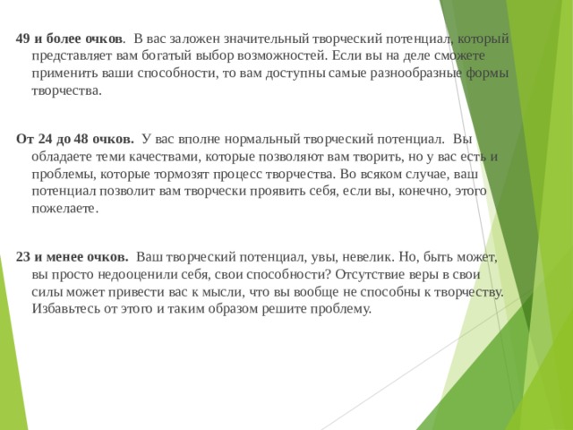  49 и более очков . В вас заложен значительный творческий потенциал, который представляет вам богатый выбор возможностей. Если вы на деле сможете применить ваши способности, то вам доступны самые разнообразные формы творчества.    От 24 до 48 очков. У вас вполне нормальный творческий потенциал. Вы обладаете теми качествами, которые позволяют вам творить, но у вас есть и проблемы, которые тормозят процесс творчества. Во всяком случае, ваш потенциал позволит вам творчески проявить себя, если вы, конечно, этого пожелаете.    23 и менее очков. Ваш творческий потенциал, увы, невелик. Но, быть может, вы просто недооценили себя, свои способности? Отсутствие веры в свои силы может привести вас к мысли, что вы вообще не способны к творчеству. Избавьтесь от этого и таким образом решите проблему.   