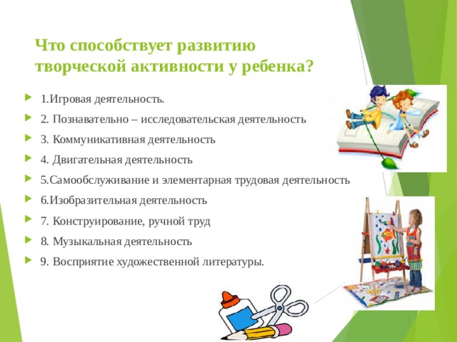 Что способствует развитию творческой активности у ребенка? 1.Игровая деятельность. 2. Познавательно – исследовательская деятельность  3. Коммуникативная деятельность  4. Двигательная деятельность  5.Самообслуживание и элементарная трудовая деятельность  6.Изобразительная деятельность  7. Конструирование, ручной труд 8. Музыкальная деятельность  9. Восприятие художественной литературы.  