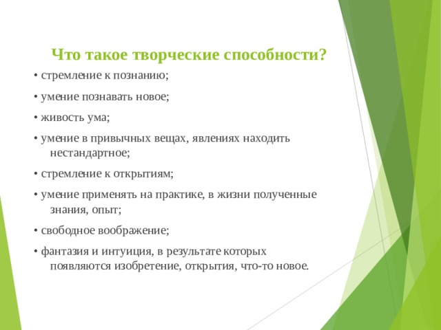 Что такое творческие способности? • стремление к познанию; • умение познавать новое; • живость ума; • умение в привычных вещах, явлениях находить нестандартное; • стремление к открытиям; • умение применять на практике, в жизни полученные знания, опыт; • свободное воображение; • фантазия и интуиция, в результате которых появляются изобретение, открытия, что-то новое. 