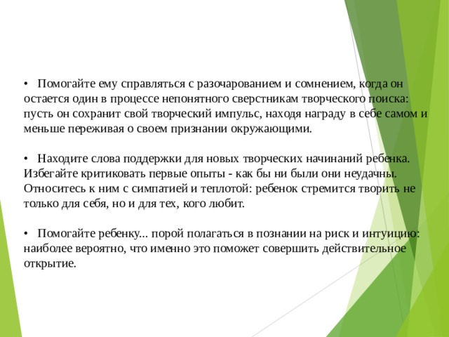 • Помогайте ему справляться с разочарованием и сомнением, когда он остается один в процессе непонятного сверстникам творческого поиска: пусть он сохранит свой творческий импульс, находя награду в себе самом и меньше переживая о своем признании окружающими. • Находите слова поддержки для новых творческих начинаний ребенка. Избегайте критиковать первые опыты - как бы ни были они неудачны. Относитесь к ним с симпатией и теплотой: ребенок стремится творить не только для себя, но и для тех, кого любит. • Помогайте ребенку... порой полагаться в познании на риск и интуицию: наиболее вероятно, что именно это поможет совершить действительное открытие. 