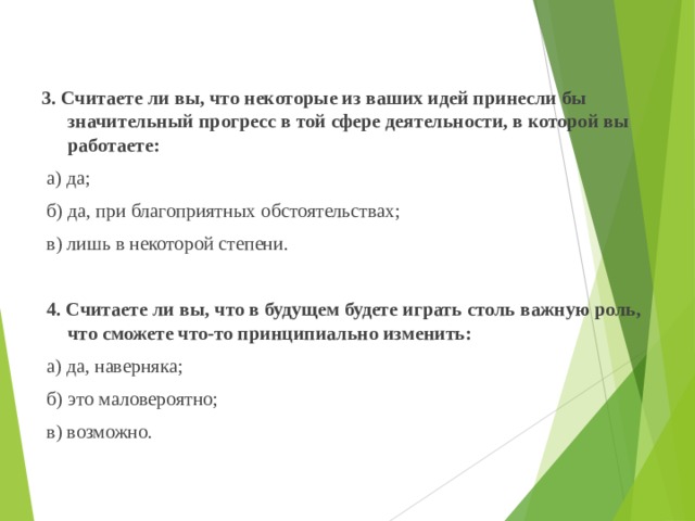 3. Считаете ли вы, что некоторые из ваших идей принесли бы значительный прогресс в той сфере деятельности, в которой вы работаете:  а) да;  б) да, при благоприятных обстоятельствах;  в) лишь в некоторой степени.    4. Считаете ли вы, что в будущем будете играть столь важную роль, что сможете что-то принципиально изменить:  а) да, наверняка;  б) это маловероятно;  в) возможно. 