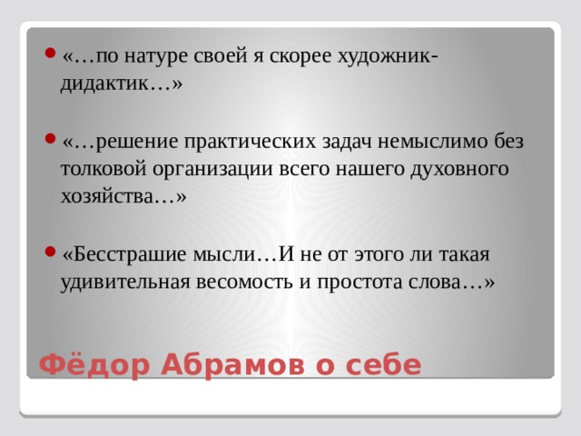 «…по натуре своей я скорее художник-дидактик…» «…решение практических задач немыслимо без толковой организации всего нашего духовного хозяйства…» «Бесстрашие мысли…И не от этого ли такая удивительная весомость и простота слова…» Фёдор Абрамов о себе 