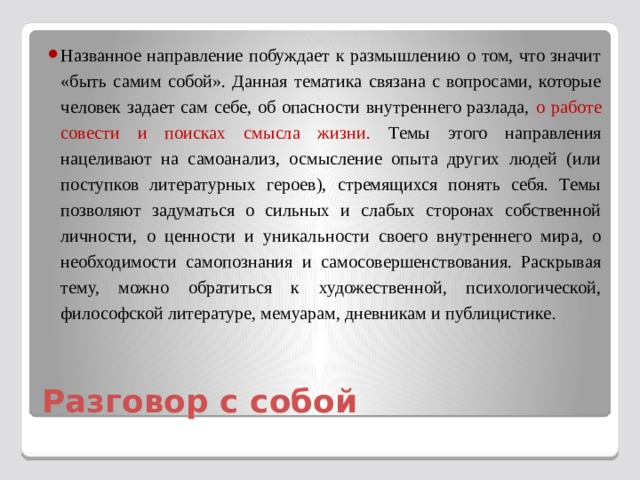 Названное направление побуждает к размышлению о том, что значит «быть самим собой». Данная тематика связана с вопросами, которые человек задает сам себе, об опасности внутреннего разлада, о работе совести и поисках смысла жизни. Темы этого направления нацеливают на самоанализ, осмысление опыта других людей (или поступков литературных героев), стремящихся понять себя. Темы позволяют задуматься о сильных и слабых сторонах собственной личности, о ценности и уникальности своего внутреннего мира, о необходимости самопознания и самосовершенствования. Раскрывая тему, можно обратиться к художественной, психологической, философской литературе, мемуарам, дневникам и публицистике . Разговор с собой 