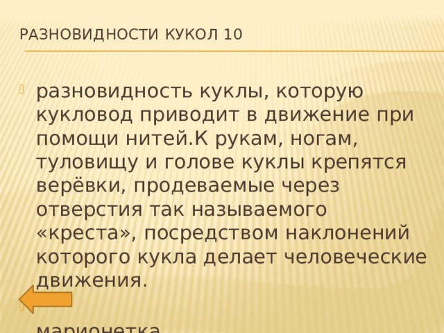 Разновидности кукол 10   разновидность куклы, которую кукловод приводит в движение при помощи нитей.К рукам, ногам, туловищу и голове куклы крепятся верёвки, продеваемые через отверстия так называемого «креста», посредством наклонений которого кукла делает человеческие движения.  марионетка 