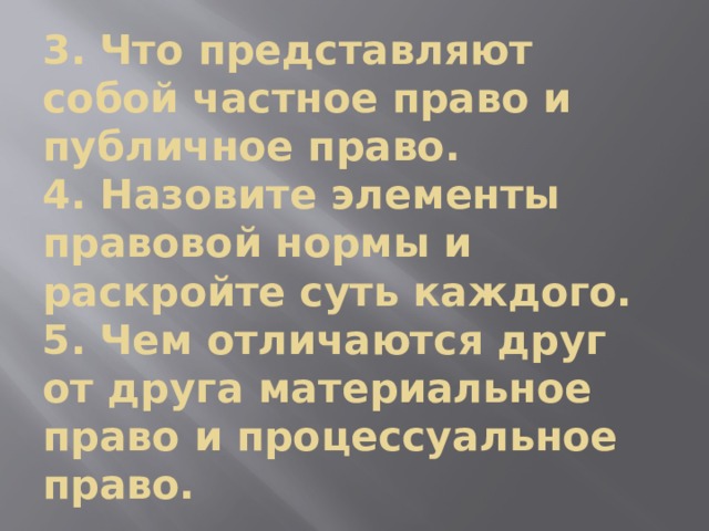 3. Что представляют собой частное право и публичное право.  4. Назовите элементы правовой нормы и раскройте суть каждого.  5. Чем отличаются друг от друга материальное право и процессуальное право. 