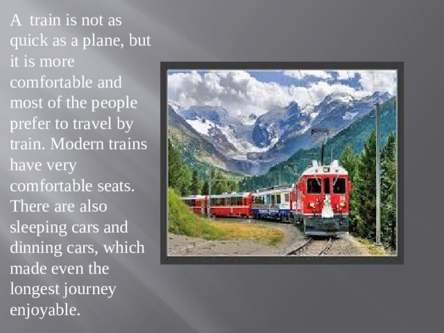 A train is not as quick as a plane, but it is more comfortable and most of the people prefer to travel by train. Modern trains have very comfortable seats. There are also sleeping cars and dinning cars, which made even the longest journey enjoyable. 