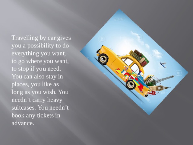 Travelling by car gives you a possibility to do everything you want, to go where you want, to stop if you need. You can also stay in places, you like as long as you wish. You needn’t carry heavy suitcases. You needn’t book any tickets in advance. 