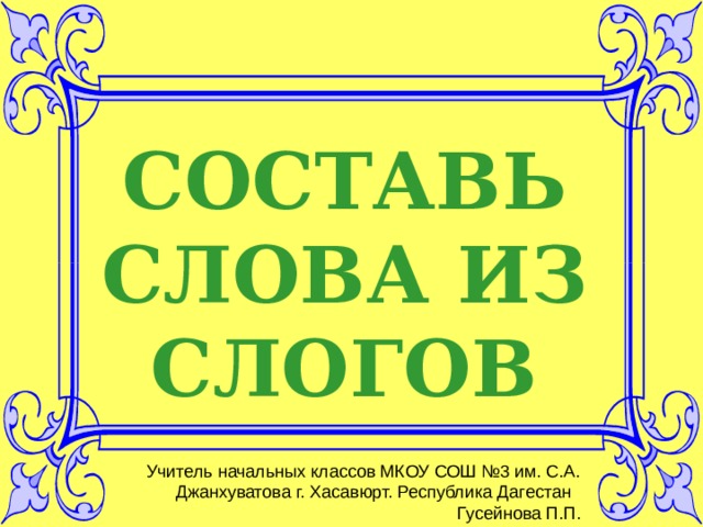 СОСТАВЬ СЛОВА ИЗ СЛОГОВ Учитель начальных классов МКОУ СОШ №3 им. С.А. Джанхуватова г. Хасавюрт. Республика Дагестан Гусейнова П.П. 