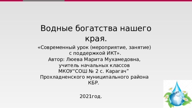 Водные богатства нашего края. «Современный урок (мероприятие, занятие)  с поддержкой ИКТ». Автор: Люева Марита Мухамедовна, учитель начальных классов МКОУ“СОШ № 2 с. Карагач”  Прохладненского муниципального района КБР.  2021год. 