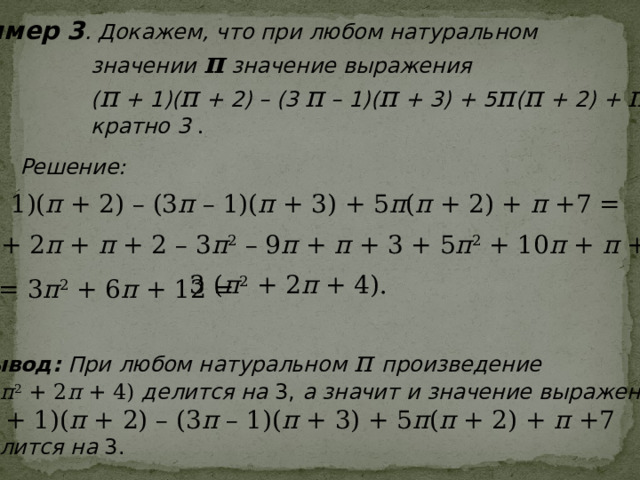 Пример 3 . Докажем, что при любом натуральном  значении п значение выражения  ( п + 1)( п + 2) – (3 п – 1)( п + 3) + 5 п ( п + 2) + п +7  кратно 3  .  Решение: ( п + 1)( п + 2) – (3 п – 1)( п + 3) + 5 п ( п + 2) + п +7 = = п 2 + 2 п + п + 2 – 3 п 2 – 9 п + п + 3 + 5 п 2 + 10 п + п +7 = 3 ( п 2 + 2 п + 4). = 3 п 2 + 6 п + 12 = Вывод: При любом натуральном п произведение 3 ( п 2 + 2 п + 4) делится на 3, а значит и значение выражения ( п + 1)( п + 2) – (3 п – 1)( п + 3) + 5 п ( п + 2) + п +7 делится на 3. 