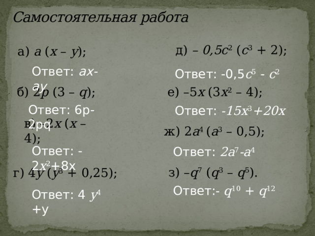 Самостоятельная работа д) – 0,5c 2 ( c 3 + 2); а) а ( х – у ); Ответ: ax-ay Ответ: -0,5 c 5  - c 2 е) –5 х (3 х 2 – 4); б) 2 p (3 – q ); Ответ: 6p-2pq Ответ: -15х 3 +20x в) –2 х ( х – 4); ж) 2 a 4 ( а 3 – 0,5); Ответ: -2 х 2 +8x Ответ: 2 a 7 -a 4 з) – q 7 ( q 3 – q 5 ). г) 4 y ( у 3 + 0,25); Ответ: - q 10 + q 12 Ответ: 4  у 4 +y  