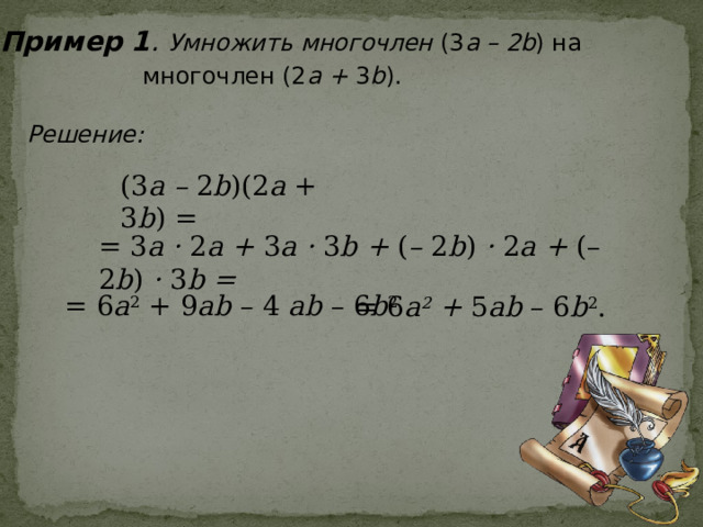 Пример 1 . Умножить многочлен (3 а – 2b ) на  многочлен (2 a + 3 b ).  Решение: (3 a – 2 b )(2 a + 3 b ) = = 3 a · 2 a + 3 a · 3 b + ( – 2 b ) · 2 a + (– 2 b ) · 3 b =  = 6 a 2 + 9 ab – 4 ab – 6 b 2  = 6 a 2 + 5 ab – 6 b 2 . 