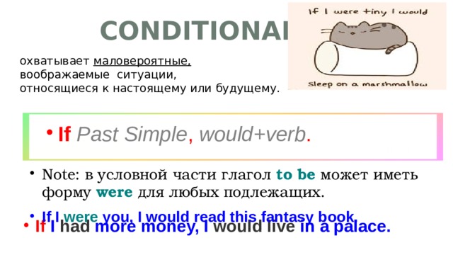 Conditional II охватывает маловероятные, воображаемые ситуации,  относящиеся к настоящему или будущему. If  Past Simple , would+verb . Note: в условной части глагол to be может иметь форму were для любых подлежащих. If I were you, I would read this fantasy book. If I had more money, I would live in a palace.  