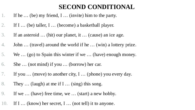 Second Conditional   If he … (be) my friend, I … (invite) him to the party. If I … (be) taller, I … (become) a basketball player. If an asteroid … (hit) our planet, it … (cause) an ice age. John … (travel) around the world if he … (win) a lottery prize. We … (go) to Spain this winter if we … (have) enough money. She … (not mind) if you … (borrow) her car. If you … (move) to another city, I … (phone) you every day. They … (laugh) at me if I … (sing) this song. If we … (have) free time, we … (start) a new hobby. If I … (know) her secret, I … (not tell) it to anyone. 