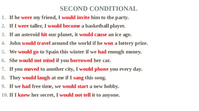 Second Conditional   If he were my friend, I would invite him to the party. If I were taller, I would become a basketball player. If an asteroid hit our planet, it would cause an ice age. John would travel around the world if he won a lottery prize. We would go to Spain this winter if we had enough money. She would not mind if you borrowed her car. If you moved to another city, I would phone you every day. They would laugh at me if I sang this song. If we had free time, we would start a new hobby. If I knew her secret, I would not tell it to anyone. 