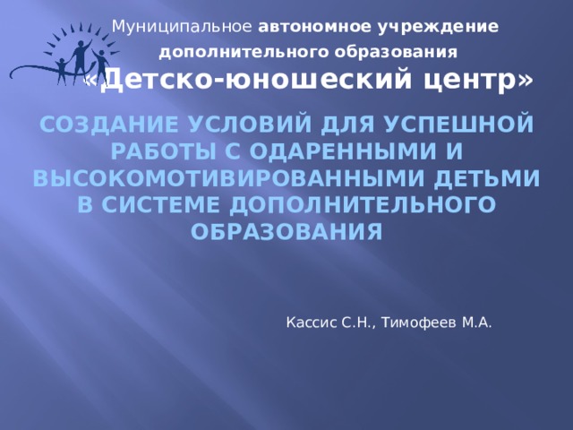 Муниципальное автономное учреждение дополнительного образования  «Детско-юношеский центр»   Создание условий для успешной работы с одаренными и высокомотивированными детьми в системе дополнительного образования Кассис С.Н., Тимофеев М.А.