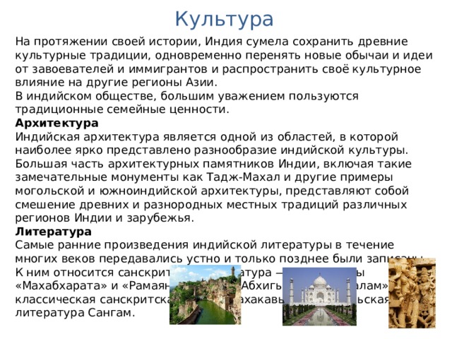 Культура На протяжении своей истории, Индия сумела сохранить древние культурные традиции, одновременно перенять новые обычаи и идеи от завоевателей и иммигрантов и распространить своё культурное влияние на другие регионы Азии. В индийском обществе, большим уважением пользуются традиционные семейные ценности. Архитектура Индийская архитектура является одной из областей, в которой наиболее ярко представлено разнообразие индийской культуры. Большая часть архитектурных памятников Индии, включая такие замечательные монументы как Тадж-Махал и другие примеры могольской и южноиндийской архитектуры, представляют собой смешение древних и разнородных местных традиций различных регионов Индии и зарубежья. Литература Самые ранние произведения индийской литературы в течение многих веков передавались устно и только позднее были записаны. К ним относится санскритская литература — Веды, эпосы «Махабхарата» и «Рамаяна», драма «Абхигьяна-шакунталам», и классическая санскритская поэзия махакавья — и тамильская литература Сангам. 