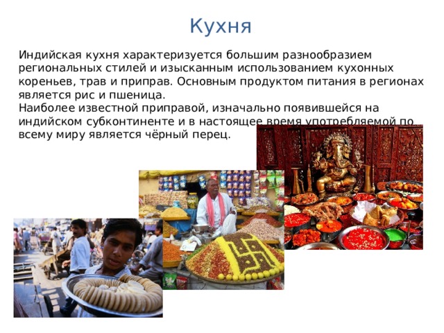 Кухня Индийская кухня характеризуется большим разнообразием региональных стилей и изысканным использованием кухонных кореньев, трав и приправ. Основным продуктом питания в регионах является рис и пшеница. Наиболее известной приправой, изначально появившейся на индийском субконтиненте и в настоящее время употребляемой по всему миру является чёрный перец. 