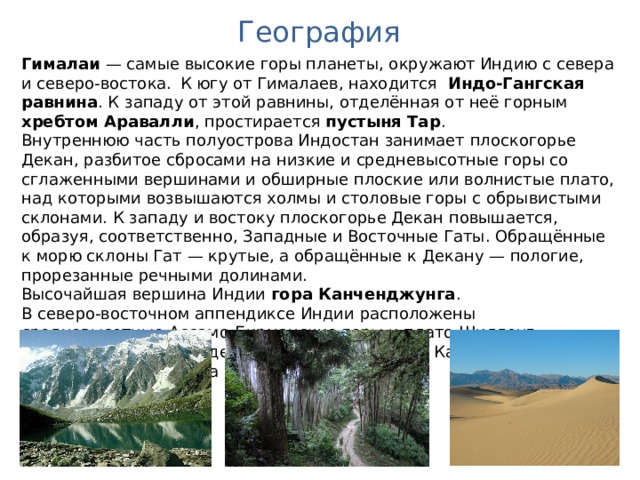 География Гималаи  — самые высокие горы планеты, окружают Индию с севера и северо-востока.  К югу от Гималаев, находится Индо-Гангская равнина . К западу от этой равнины, отделённая от неё горным хребтом Аравалли , простирается пустыня Тар . Внутреннюю часть полуострова Индостан занимает плоскогорье Декан, разбитое сбросами на низкие и средневысотные горы со сглаженными вершинами и обширные плоские или волнистые плато, над которыми возвышаются холмы и столовые горы с обрывистыми склонами. К западу и востоку плоскогорье Декан повышается, образуя, соответственно, Западные и Восточные Гаты. Обращённые к морю склоны Гат — крутые, а обращённые к Декану — пологие, прорезанные речными долинами. Высочайшая вершина Индии гора Канченджунга . В северо-восточном аппендиксе Индии расположены средневысотные Ассамо-Бирманские горы и плато Шиллонг. Основные центры оледенения сосредоточены в Каракоруме и на южных склонах хребта Заскар в Гималаях. 