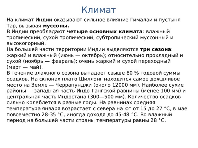 Климат На климат Индии оказывают сильное влияние Гималаи и пустыня Тар, вызывая муссоны. В Индии преобладают четыре основных климата : влажный тропический, сухой тропический, субтропический муссонный и высокогорный. На большей части территории Индии выделяются три сезона : жаркий и влажный (июнь — октябрь); относительно прохладный и сухой (ноябрь — февраль); очень жаркий и сухой переходный (март — май). В течение влажного сезона выпадает свыше 80 % годовой суммы осадков. На склонах плато Шиллонг находится самое дождливое место на Земле — Черрапунджи (около 12000 мм). Наиболее сухие районы — западная часть Индо-Гангской равнины (менее 100 мм) и центральная часть Индостана (300—500 мм). Количество осадков сильно колеблется в разные годы. На равнинах средняя температура января возрастает с севера на юг от 15 до 27 °C, в мае повсеместно 28-35 °C, иногда доходя до 45-48 °C. Во влажный период на большей части страны температуры равны 28 °C. 