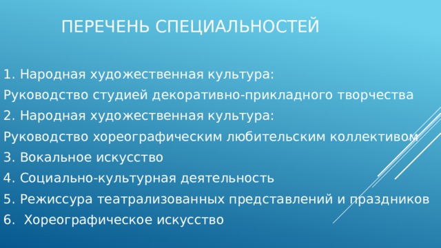   Перечень специальностей 1. Народная художественная культура: Руководство студией декоративно-прикладного творчества 2. Народная художественная культура: Руководство хореографическим любительским коллективом 3. Вокальное искусство 4. Социально-культурная деятельность 5. Режиссура театрализованных представлений и праздников 6. Хореографическое искусство 