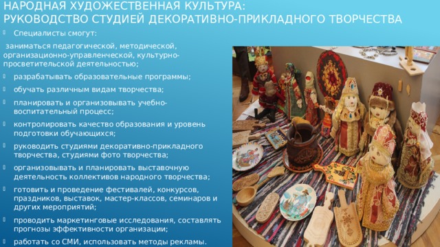 Народная художественная культура:  Руководство студией декоративно-прикладного творчества   Специалисты смогут:  заниматься педагогической, методической, организационно-управленческой, культурно-просветительской деятельностью; разрабатывать образовательные программы; обучать различным видам творчества; планировать и организовывать учебно-воспитательный процесс; контролировать качество образования и уровень подготовки обучающихся; руководить студиями декоративно-прикладного творчества, студиями фото творчества; организовывать и планировать выставочную деятельность коллективов народного творчества; готовить и проведение фестивалей, конкурсов, праздников, выставок, мастер-классов, семинаров и других мероприятий; проводить маркетинговые исследования, составлять прогнозы эффективности организации; работать со СМИ, использовать методы рекламы. 