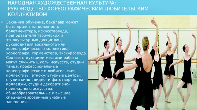 Народная художественная культура:  Руководство хореографическим любительским коллективом   Закончив обучение, бакалавр может быть принят на должность балетмейстера, искусствоведа, преподавателя творческих и этнокультурных дисциплин, руководителя вокального или хореографического коллектива, хореографа, хормейстера, экскурсовода. Соответствующими местами работы могут служить школы искусств, студии танца, профессиональные хореографические и любительские коллективы, этнокультурные центры, студии кино-, видео- и фототворчества, колледжи, студии декоративно-прикладного искусства, общеобразовательные и высшие специализированные учебные заведения. 