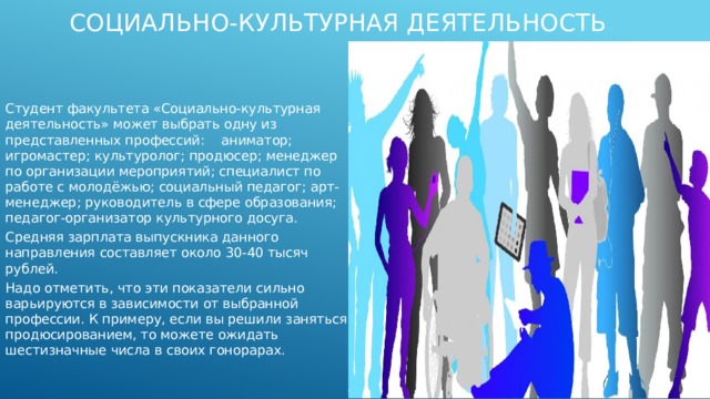 Социально-культурная деятельность Студент факультета «Социально-культурная деятельность» может выбрать одну из представленных профессий: аниматор; игромастер; культуролог; продюсер; менеджер по организации мероприятий; специалист по работе с молодёжью; социальный педагог; арт-менеджер; руководитель в сфере образования; педагог-организатор культурного досуга. Средняя зарплата выпускника данного направления составляет около 30-40 тысяч рублей. Надо отметить, что эти показатели сильно варьируются в зависимости от выбранной профессии. К примеру, если вы решили заняться продюсированием, то можете ожидать шестизначные числа в своих гонорарах. 