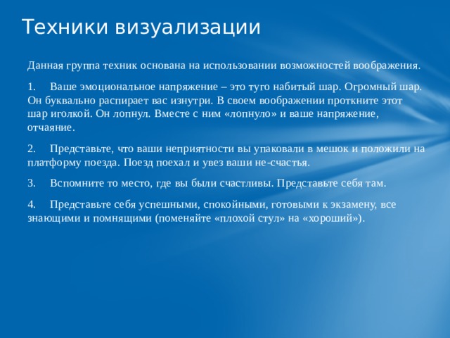 Техники визуализации   Данная группа техник основана на использовании возможностей воображения. 1.  Ваше эмоциональное напряжение – это туго набитый шар. Огромный шар. Он буквально распирает вас изнутри. В своем воображении проткните этот шар иголкой. Он лопнул. Вместе с ним «лопнуло» и ваше напряжение, отчаяние. 2.  Представьте, что ваши неприятности вы упаковали в мешок и положили на платформу поезда. Поезд поехал и увез ваши не-счастья. 3.  Вспомните то место, где вы были счастливы. Представьте себя там. 4.  Представьте себя успешными, спокойными, готовыми к экзамену, все знающими и помнящими (поменяйте «плохой стул» на «хороший»). 
