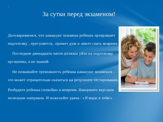 .  За сутки перед экзаменом! Договариваемся, что накануне экзамена ребенок прекращает подготовку , прогуляется, примет душ и ляжет спать вовремя.  Последние двенадцать часов должны уйти на подготовку организма, а не знаний.  Не повышайте тревожность ребенка накануне экзаменов - это может отрицательно сказаться на результате тестирования. Разбудите ребенка спокойно и вовремя. Накормите вкусным полезным завтраком. И пожелайте удачи : «Я верю в тебя!» 