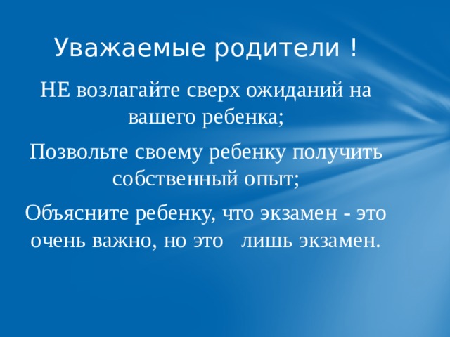 Уважаемые родители ! НЕ возлагайте сверх ожиданий на вашего ребенка; Позвольте своему ребенку получить собственный опыт; Объясните ребенку, что экзамен - это очень важно, но это лишь экзамен. 