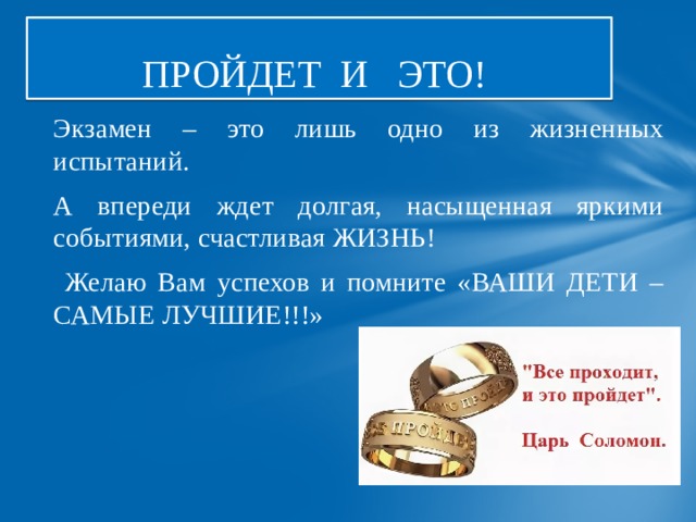 ПРОЙДЕТ И ЭТО! Экзамен – это лишь одно из жизненных испытаний. А впереди ждет долгая, насыщенная яркими событиями, счастливая ЖИЗНЬ!  Желаю Вам успехов и помните «ВАШИ ДЕТИ –САМЫЕ ЛУЧШИЕ!!!» 