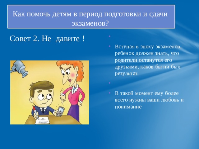 Как помочь детям в период подготовки и сдачи  экзаменов?   Совет 2. Не давите ! Вступая в эпоху экзаменов, ребенок должен знать, что родители останутся его друзьями, каков бы ни был результат. В такой момент ему более всего нужны ваши любовь и понимание   
