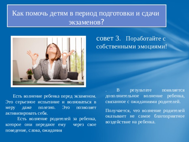 Как помочь детям в период подготовки и сдачи  экзаменов ? совет 3 . Поработайте с собственными эмоциями! . В результате появляется дополнительное волнение ребенка, связанное с ожиданиями родителей. Получается, что волнение родителей оказывает не самое благоприятное воздействие на ребенка.  Есть волнение ребенка перед экзаменом. Это серьезное испытание и волноваться в меру даже полезно. Это позволяет активизировать себя.  Есть волнение родителей за ребенка, которое они передают ему через свое поведение, слова, ожидания 