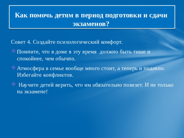 Как помочь детям в период подготовки и сдачи  экзаменов? Совет 4. Создайте психологический комфорт. Помните, что в доме в эту время должно быть тише и спокойнее, чем обычно. Атмосфера в семье вообще много стоит, а теперь и подавно. Избегайте конфликтов.  Научите детей верить, что им обязательно повезет. И не только на экзамене! 