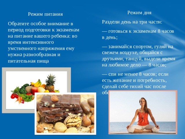 Режим дня Раздели день на три части: — готовься к экзаменам 8 часов в день; — занимайся спортом, гуляй на свежем воздухе, общайся с друзьями, танцуй, выдели время на любимое дело — 8 часов; — спи не менее 8 часов; если есть желание и потребность, сделай себе тихий час после обеда. Режим питания Обратите особое внимание в период подготовки к экзаменам на питание вашего ребенка: во время интенсивного умственного напряжения ему нужна разнообразная и питательная пища 