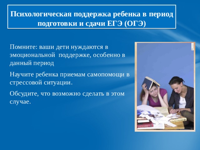 Психологическая поддержка ребенка в период подготовки и сдачи ЕГЭ (ОГЭ) Помните: ваши дети нуждаются в эмоциональной поддержке, особенно в данный период Научите ребенка приемам самопомощи в стрессовой ситуации. Обсудите, что возможно сделать в этом случае. 