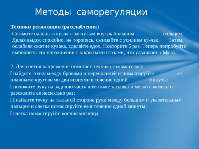 Методы саморегуляции   Техники релаксации (расслабления ) Сожмите пальцы в кулак с загнутым внутрь большим пальцем. Делая выдох спокойно, не торопясь, сжимайте с усилием ку-лак. Затем, ослабляя сжатие кулака, сделайте вдох. Повторите 5 раз. Теперь попробуйте выполнить это упражнение с закрытыми глазами, что удваивает эффект. 2.  Для снятия напряжения помогает техника самомассажа:   найдите точку между бровями и переносицей и помассируйте ее плавными круговыми движениями в течение одной минуты;   положите руку на заднюю часть шеи ниже затылка и мягко сожмите и разожмите ее несколько раз;     найдите точку на тыльной стороне руки между большим и указательным пальцем и слегка помассируйте ее в течение одной минуты;   слегка помассируйте кончик мизинца. 