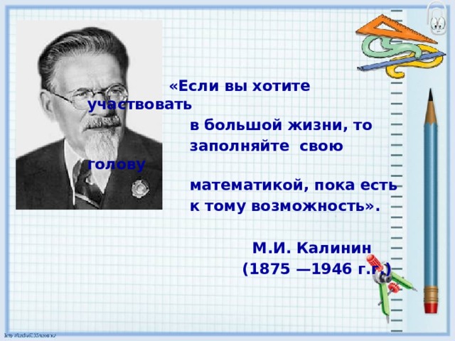 «Если вы хотите участвовать  в большой жизни, то  заполняйте свою голову  математикой, пока есть  к тому возможность».   М.И. Калинин  (1875 —1946 г.г.)