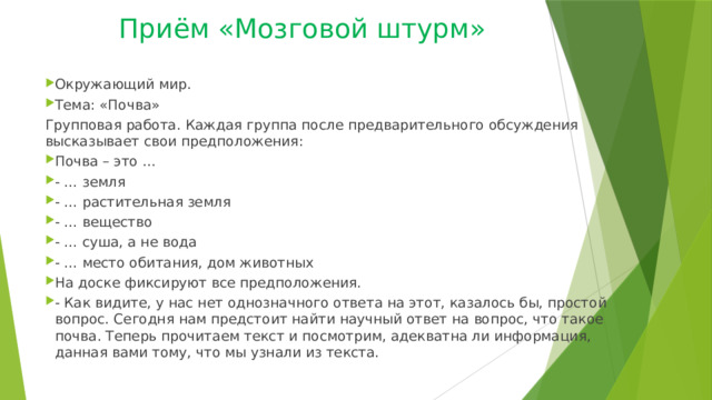 Приём «Мозговой штурм»   Окружающий мир. Тема: «Почва» Групповая работа. Каждая группа после предварительного обсуждения высказывает свои предположения: Почва – это … - … земля - … растительная земля - … вещество - … суша, а не вода - … место обитания, дом животных На доске фиксируют все предположения. - Как видите, у нас нет однозначного ответа на этот, казалось бы, простой вопрос. Сегодня нам предстоит найти научный ответ на вопрос, что такое почва. Теперь прочитаем текст и посмотрим, адекватна ли информация, данная вами тому, что мы узнали из текста. 