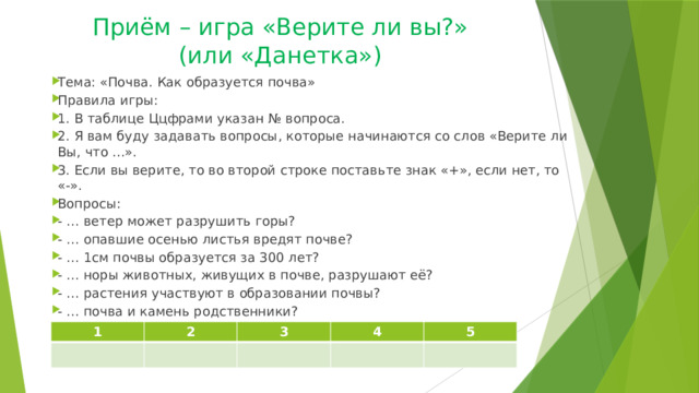 Приём – игра «Верите ли вы?»  (или «Данетка») Тема: «Почва. Как образуется почва»  Правила игры: 1. В таблице Ццфрами указан № вопроса. 2. Я вам буду задавать вопросы, которые начинаются со слов «Верите ли Вы, что ...». 3. Если вы верите, то во второй строке поставьте знак «+», если нет, то «-». Вопросы: - … ветер может разрушить горы? - … опавшие осенью листья вредят почве? - … 1см почвы образуется за 300 лет? - … норы животных, живущих в почве, разрушают её? - … растения участвуют в образовании почвы? - … почва и камень родственники? 1 2 3 4 5 