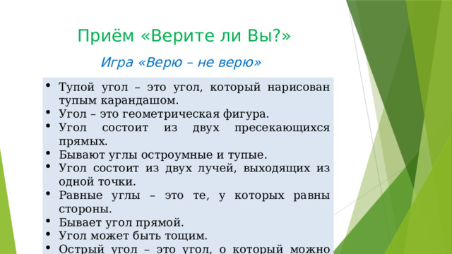 Приём «Верите ли Вы?» Игра «Верю – не верю» Тупой угол – это угол, который нарисован тупым карандашом. Угол – это геометрическая фигура. Угол состоит из двух пресекающихся прямых. Бывают углы остроумные и тупые. Угол состоит из двух лучей, выходящих из одной точки. Равные углы – это те, у которых равны стороны. Бывает угол прямой. Угол может быть тощим. Острый угол – это угол, о который можно уколоться.   