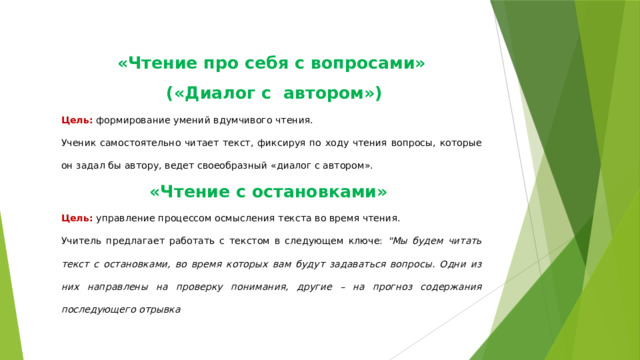 «Чтение про себя с вопросами»  («Диалог с автором») Цель: формирование умений вдумчивого чтения. Ученик самостоятельно читает текст, фиксируя по ходу чтения вопросы, которые он задал бы автору, ведет своеобразный «диалог с автором». «Чтение с остановками» Цель: управление процессом осмысления текста во время чтения. Учитель предлагает работать с текстом в следующем ключе: 