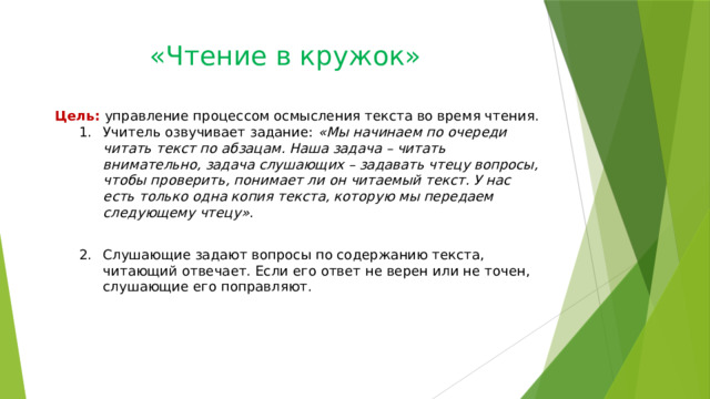 «Чтение в кружок»   Цель: управление процессом осмысления текста во время чтения. Учитель озвучивает задание: «Мы начинаем по очереди читать текст по абзацам. Наша задача – читать внимательно, задача слушающих – задавать чтецу вопросы, чтобы проверить, понимает ли он читаемый текст. У нас есть только одна копия текста, которую мы передаем следующему чтецу» . Учитель озвучивает задание: «Мы начинаем по очереди читать текст по абзацам. Наша задача – читать внимательно, задача слушающих – задавать чтецу вопросы, чтобы проверить, понимает ли он читаемый текст. У нас есть только одна копия текста, которую мы передаем следующему чтецу» . Слушающие задают вопросы по содержанию текста, читающий отвечает. Если его ответ не верен или не точен, слушающие его поправляют. Слушающие задают вопросы по содержанию текста, читающий отвечает. Если его ответ не верен или не точен, слушающие его поправляют. 