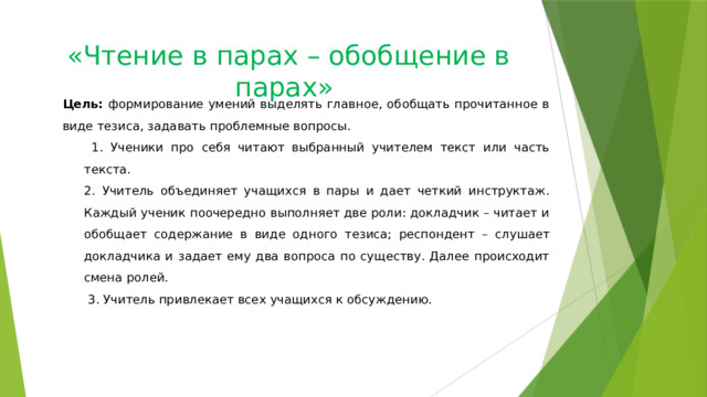 «Чтение в парах – обобщение в парах»   Цель: формирование умений выделять главное, обобщать прочитанное в виде тезиса, задавать проблемные вопросы.  1. Ученики про себя читают выбранный учителем текст или часть текста. 2. Учитель объединяет учащихся в пары и дает четкий инструктаж. Каждый ученик поочередно выполняет две роли: докладчик – читает и обобщает содержание в виде одного тезиса; респондент – слушает докладчика и задает ему два вопроса по существу. Далее происходит смена ролей.  3. Учитель привлекает всех учащихся к обсуждению. 