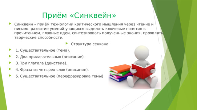 Приём «Синквейн» Синквейн – приём технологии критического мышления через чтение и письмо. развитие умений учащихся выделять ключевые понятия в прочитанном, главные идеи, синтезировать полученные знания, проявлять творческие способности. Структура сенкана:  1. Существительное (тема).  2. Два прилагательных (описание).  3. Три глагола (действие).  4. Фраза из четырех слов (описание).  5. Существительное (перефразировка темы) 