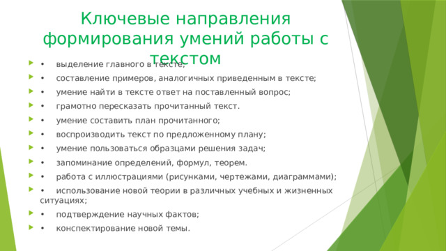 Ключевые направления формирования умений работы с текстом •  выделение главного в тексте; •  составление примеров, аналогичных приведенным в тексте; •  умение найти в тексте ответ на поставленный вопрос; •  грамотно пересказать прочитанный текст. •  умение составить план прочитанного; •  воспроизводить текст по предложенному плану; •  умение пользоваться образцами решения задач; •  запоминание определений, формул, теорем. •  работа с иллюстрациями (рисунками, чертежами, диаграммами); •  использование новой теории в различных учебных и жизненных ситуациях; •  подтверждение научных фактов; •  конспектирование новой темы. 