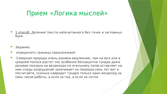 Прием «Логика мыслей» 1 способ Деление текста напечатанного без точек и заглавных букв. Задание:  определить границы предложений:  Северная природа очень ранима медленнее, чем на юге или в средней полосе растет лес особенно беззащитна тундра даже разовая поездка на вездеходе по ягельному полю оставляет на нем следы разрушений залечивает их природа семь лет вот и посчитайте, сколько навредит тундре только один вездеход за семь часов работы, а если за год, а если их сотни 