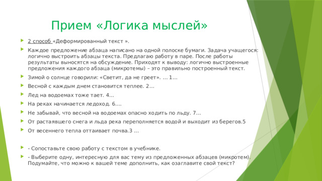 Прием «Логика мыслей» 2 способ «Деформированный текст ». Каждое предложение абзаца написано на одной полоске бумаги. Задача учащегося: логично выстроить абзацы текста. Предлагаю работу в паре. После работы результаты выносятся на обсуждение. Приходят к выводу: логично выстроенные предложения каждого абзаца (микротемы) – это правильно построенный текст. Зимой о солнце говорили: «Светит, да не греет». … 1… Весной с каждым днем становится теплее. 2… Лед на водоемах тоже тает. 4… На реках начинается ледоход. 6…. Не забывай, что весной на водоемах опасно ходить по льду. 7… От растаявшего снега и льда река переполняется водой и выходит из берегов.5 От весеннего тепла оттаивает почва.3 … - Сопоставьте свою работу с текстом в учебнике. - Выберите одну, интересную для вас тему из предложенных абзацев (микротем). Подумайте, что можно к вашей теме дополнить, как озаглавите свой текст? 