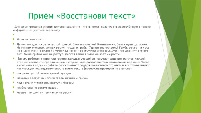 Приём «Восстанови текст»  Для формирования умения целенаправленно читать текст, сравнивать заключённую в тексте информацию, учиться пересказу Дети читают текст. Летом тундра покрыта густой травой. Сколько цветов! Камнеломки, белая пушица, осока. На мягких моховых кочках растут ягоды и грибы. Удивительное дело! Грибы растут, а леса не видно. Как не видно? У тебя под ногами растут ивы и березы. Этим крошкам уже много лет. Выше грибов они не растут. Долгая темная зима мешает им расти.  Затем, работая в паре или группе, каждый учащийся получает задание, из слов каждой строчки составить предложения, которые надо расположить в правильном порядке. После выполнения задания ребята рассказывают содержание своего отрывка, и восстанавливают логическую последовательность всего текста (возможна проверка по эталону) покрыта густой летом травой тундра. моховых растут на мягких ягоды кочках и грибы. под ногами у тебя ивы растут и березы. грибов они не растут выше . мешает им долгая темная зима расти. 